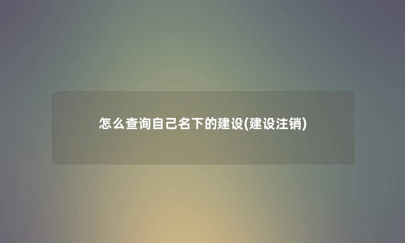 怎么查阅自己名下的建设(建设注销)