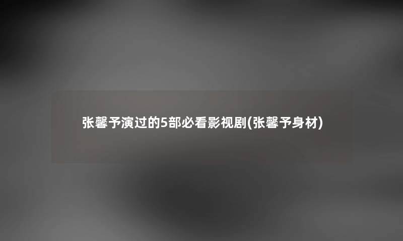 张馨予演过的5部必看影视剧(张馨予身材) 张馨予演过的5部必看影视剧(张馨予身材)