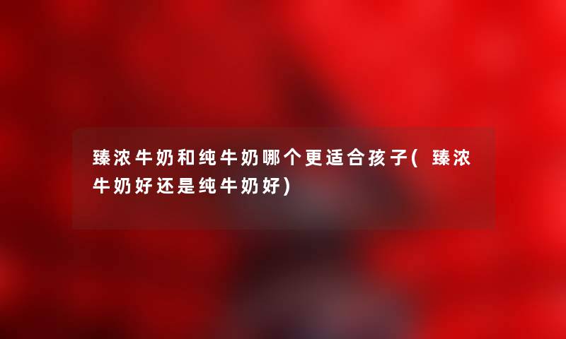 臻浓牛奶和纯牛奶哪个更适合孩子(臻浓牛奶好还是纯牛奶好) 臻浓牛奶和纯牛奶哪个更适合孩子(臻浓牛奶好还是纯牛奶好)
