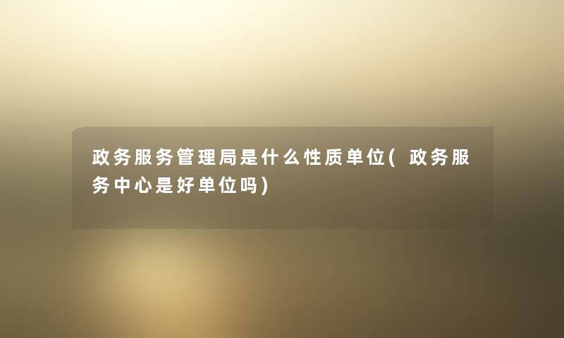 政务服务管理局是什么性质单位(政务服务中心是好单位吗) 政务服务管理局是什么性质单位(政务服务中心是好单位吗)