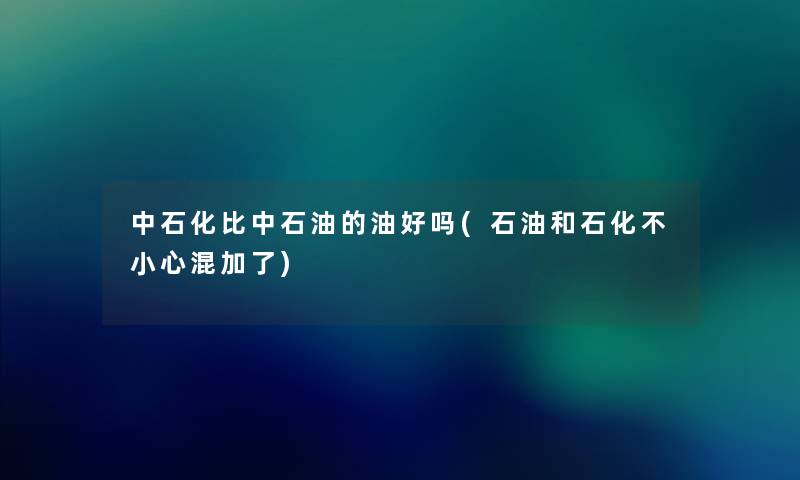 中石化比中石油的油好吗(石油和石化不小心混加了) 中石化比中石油的油好吗(石油和石化不小心混加了)