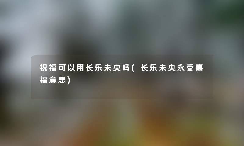 祝福可以用长乐未央吗(长乐未央永受嘉福意思)