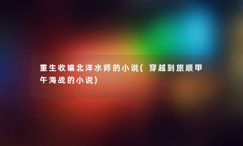 重生收编北洋水师的小说(穿越到旅顺甲午海战的小说) 重生收编北洋水师的小说(穿越到旅顺甲午海战的小说)