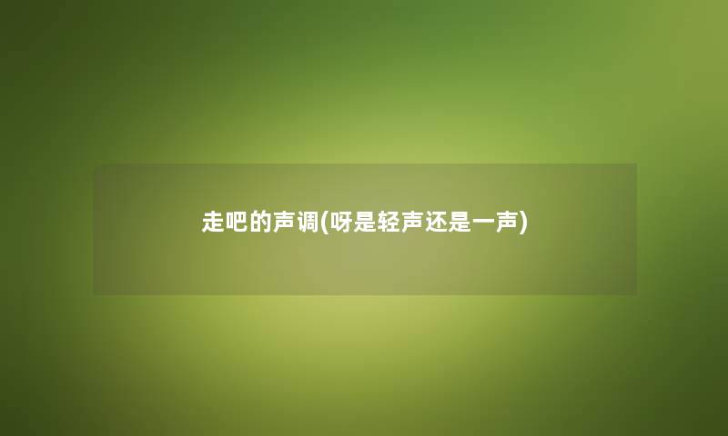 走吧的声调(呀是轻声还是一声) 走吧的声调(呀是轻声还是一声)