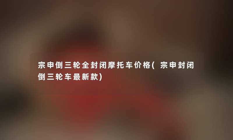 宗申倒三轮全封闭摩托车价格(宗申封闭倒三轮车新款) 宗申倒三轮全封闭摩托车价格(宗申封闭倒三轮车新款)