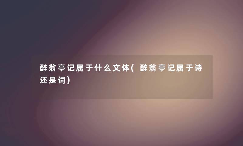 醉翁亭记属于什么文体(醉翁亭记属于诗还是词) 醉翁亭记属于什么文体(醉翁亭记属于诗还是词)