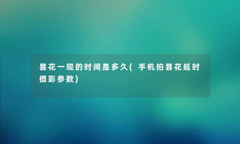 昙花一现的时间是多久(手机拍昙花延时摄影参数) 昙花一现的时间是多久(手机拍昙花延时摄影参数)