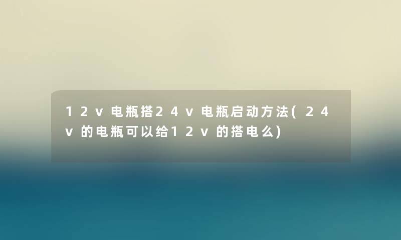 12v电瓶搭24v电瓶启动方法(24v的电瓶可以给12v的搭电么)