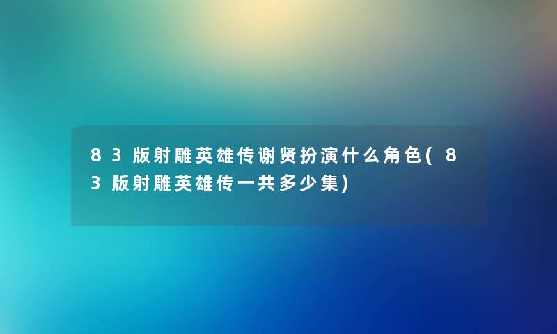 83版射雕英雄传谢贤扮演什么角色(83版射雕英雄传一共多少集)