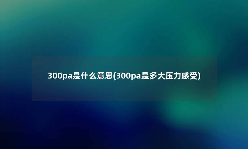 300pa是什么意思(300pa是多大压力感受) 300pa是什么意思(300pa是多大压力感受)