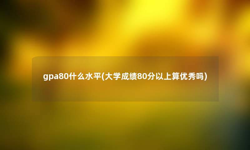 gpa80什么水平(大学成绩80分以上算优秀吗)