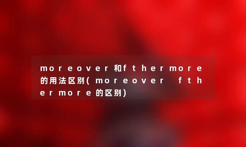 moreover和fthermore的用法区别(moreover fthermore的区别)