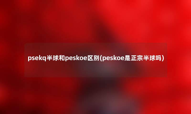 psekq半球和peskoe区别(peskoe是正宗半球吗) psekq半球和peskoe区别(peskoe是正宗半球吗)