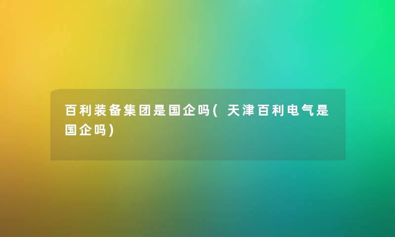 百利装备集团是国企吗(天津百利电气是国企吗) 百利装备集团是国企吗(天津百利电气是国企吗)