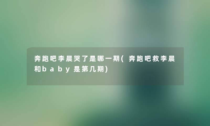 奔跑吧李晨哭了是哪一期(奔跑吧救李晨和baby是第几期) 奔跑吧李晨哭了是哪一期(奔跑吧救李晨和baby是第几期)