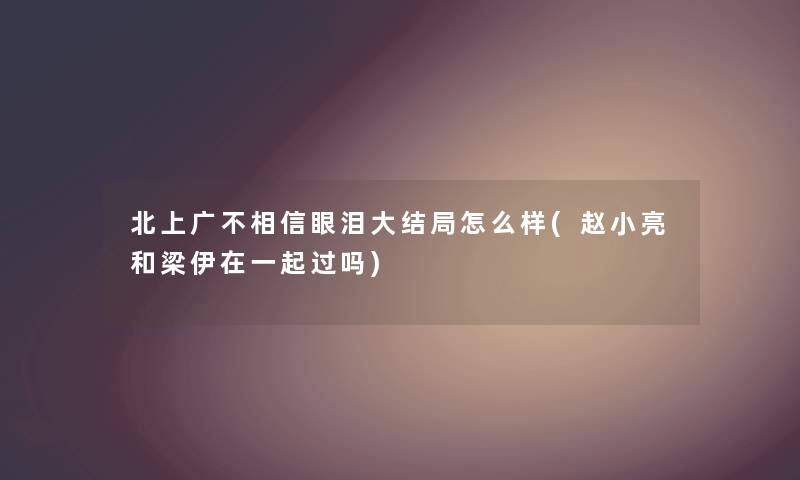 北上广不相信眼泪大结局怎么样(赵小亮和梁伊在一起过吗) 北上广不相信眼泪大结局怎么样(赵小亮和梁伊在一起过吗)