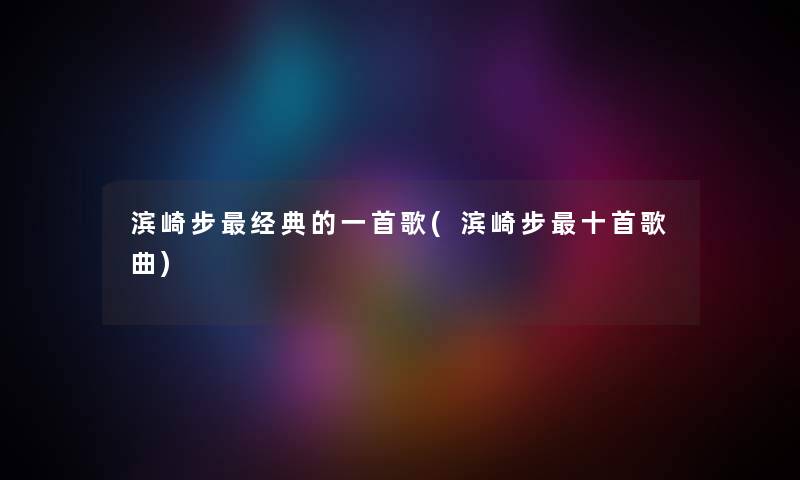滨崎步经典的一首歌(滨崎步十首歌曲) 滨崎步经典的一首歌(滨崎步十首歌曲)