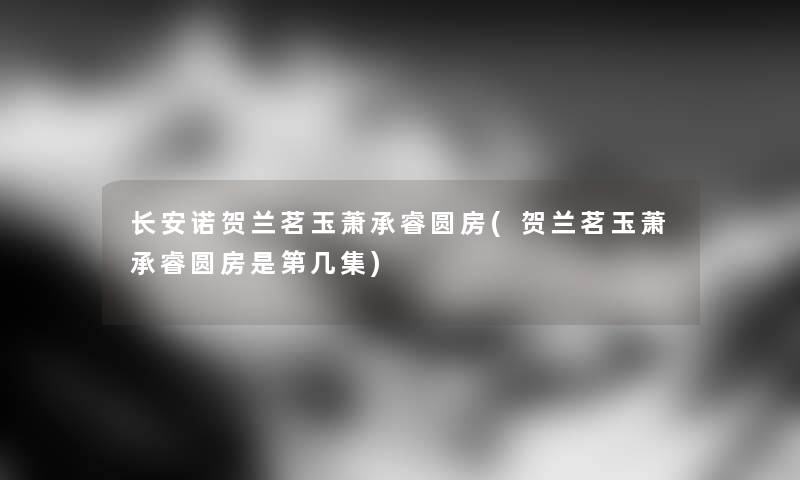 长安诺贺兰茗玉萧承睿圆房(贺兰茗玉萧承睿圆房是第几集) 长安诺贺兰茗玉萧承睿圆房(贺兰茗玉萧承睿圆房是第几集)