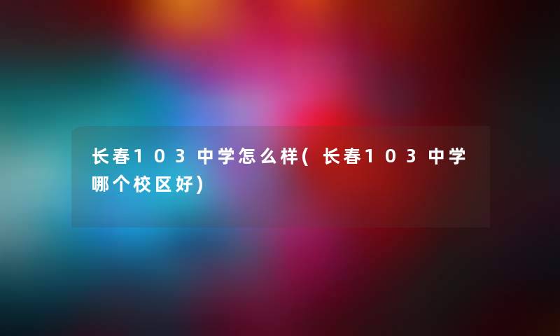 长春103中学怎么样(长春103中学哪个校区好) 长春103中学怎么样(长春103中学哪个校区好)
