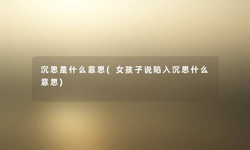 沉思是什么意思(女孩子说陷入沉思什么意思) 沉思是什么意思(女孩子说陷入沉思什么意思)