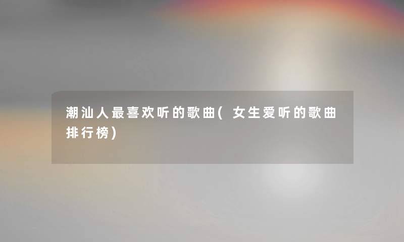潮汕人喜欢听的歌曲(女生爱听的歌曲整理榜) 潮汕人喜欢听的歌曲(女生爱听的歌曲整理榜)