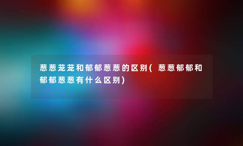 葱葱茏茏和郁郁葱葱的区别(葱葱郁郁和郁郁葱葱有什么区别)
