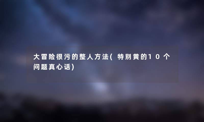 大冒险很污的整人方法(特别黄的10个问题真心话) 大冒险很污的整人方法(特别黄的10个问题真心话)