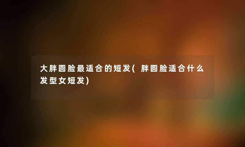 大胖圆脸适合的短发(胖圆脸适合什么发型女短发) 大胖圆脸适合的短发(胖圆脸适合什么发型女短发)