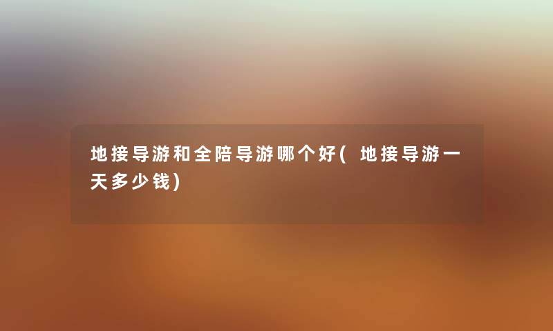 地接导游和全陪导游哪个好(地接导游一天多少钱) 地接导游和全陪导游哪个好(地接导游一天多少钱)