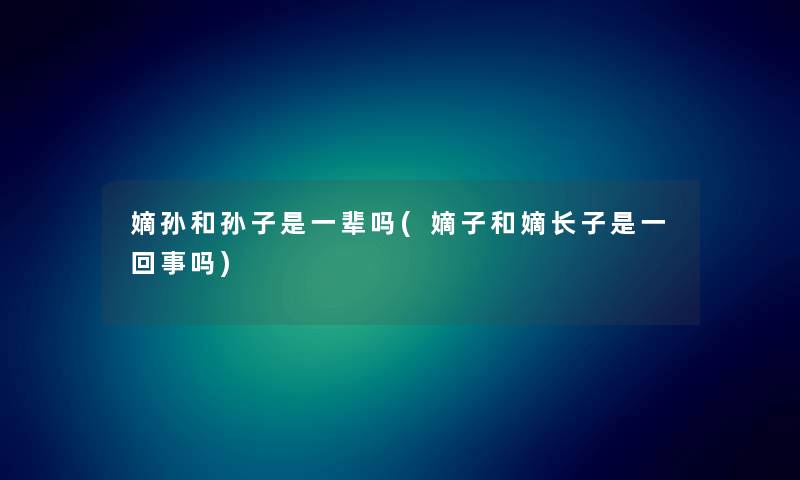 嫡孙和孙子是一辈吗(嫡子和嫡长子是一回事吗) 嫡孙和孙子是一辈吗(嫡子和嫡长子是一回事吗)
