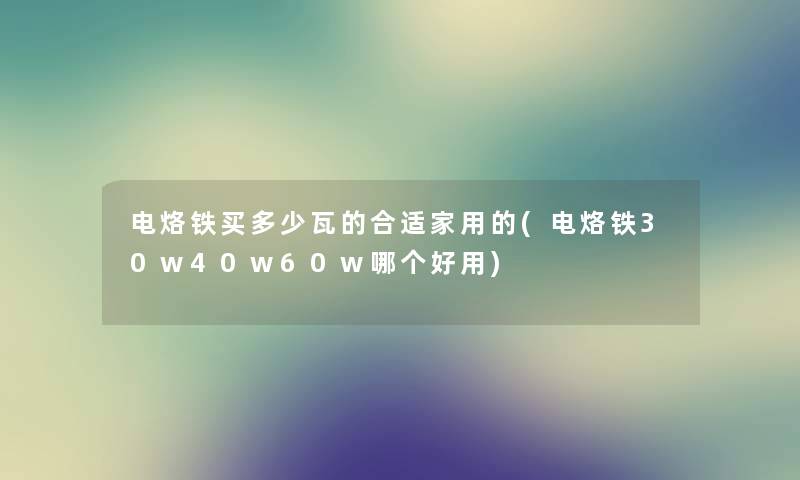 电烙铁买多少瓦的合适家用的(电烙铁30w40w60w哪个好用)