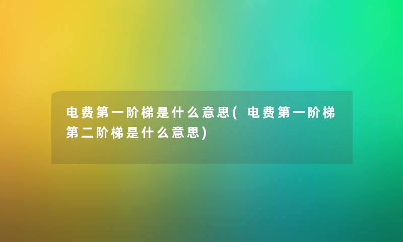 电费第一阶梯是什么意思(电费第一阶梯第二阶梯是什么意思) 电费第一阶梯是什么意思(电费第一阶梯第二阶梯是什么意思)