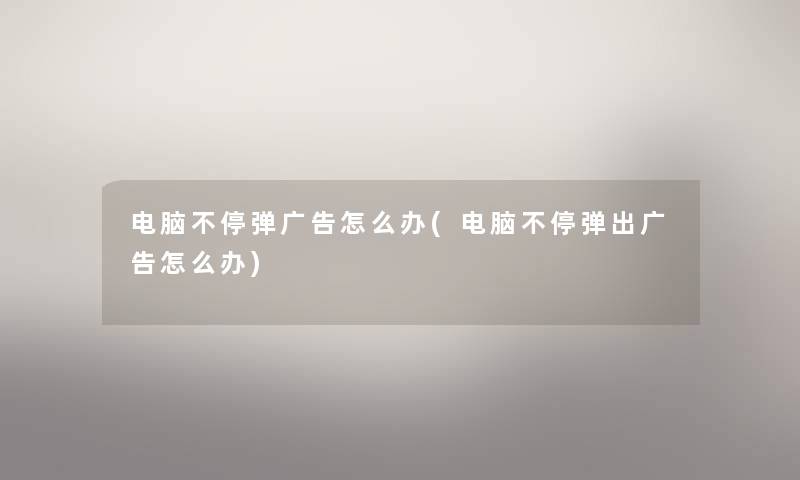 电脑不停弹广告怎么办(电脑不停弹出广告怎么办) 电脑不停弹广告怎么办(电脑不停弹出广告怎么办)