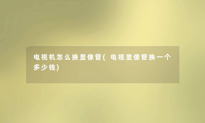 电视机怎么换显像管(电视显像管换一个多少钱)