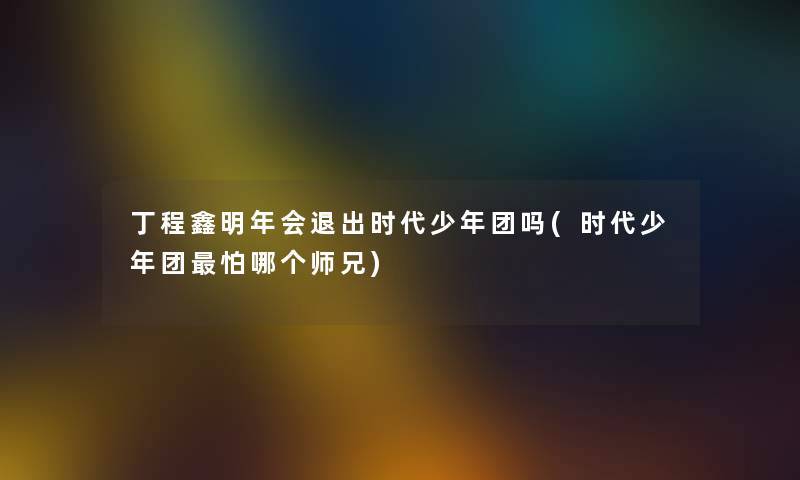 丁程鑫明年会退出时代少年团吗(时代少年团怕哪个师兄) 丁程鑫明年会退出时代少年团吗(时代少年团怕哪个师兄)