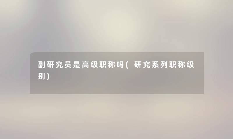 副研究员是高级职称吗(研究系列职称级别) 副研究员是高级职称吗(研究系列职称级别)