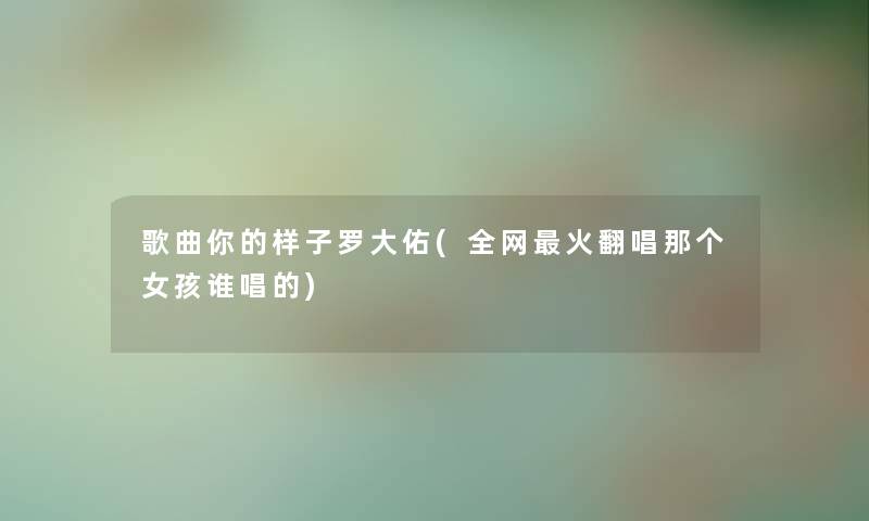 歌曲你的样子罗大佑(全网火翻唱那个女孩谁唱的) 歌曲你的样子罗大佑(全网火翻唱那个女孩谁唱的)