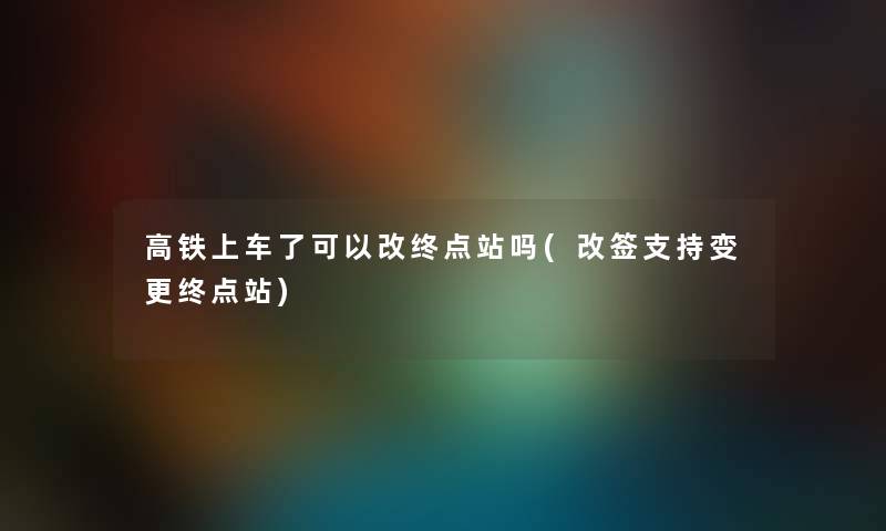 高铁上车了可以改终点站吗(改签支持变更终点站) 高铁上车了可以改终点站吗(改签支持变更终点站)