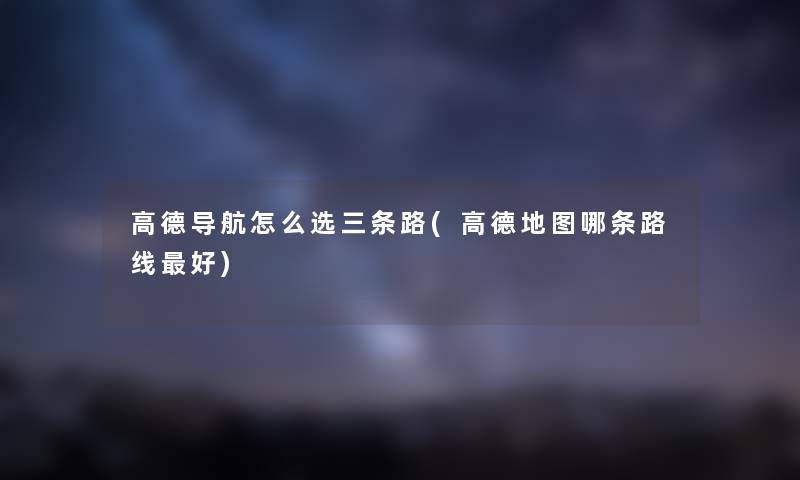 高德导航怎么选三条路(高德地图哪条路线好) 高德导航怎么选三条路(高德地图哪条路线好)