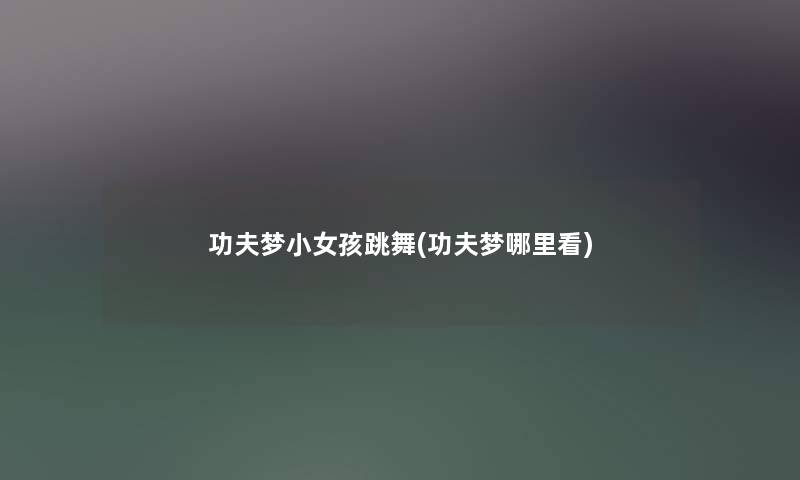 功夫梦小女孩跳舞(功夫梦哪里看) 功夫梦小女孩跳舞(功夫梦哪里看)