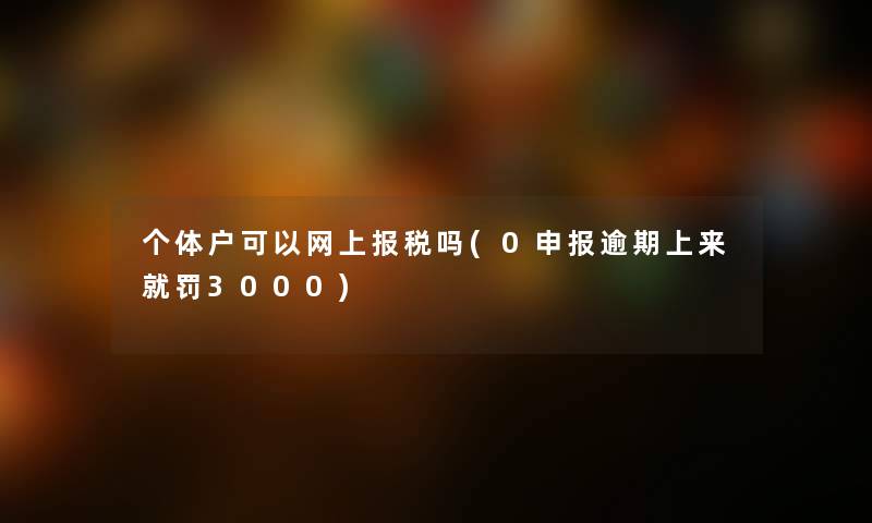 个体户可以网上报税吗(0申报逾期上来就罚3000) 个体户可以网上报税吗(0申报逾期上来就罚3000)