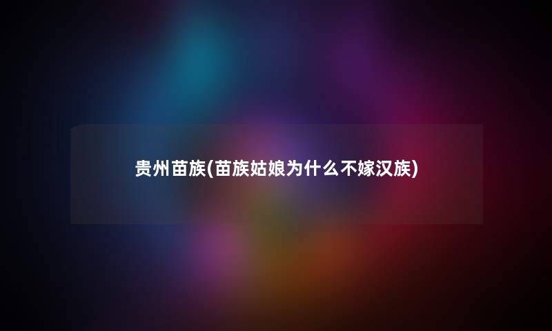 贵州苗族(苗族姑娘为什么不嫁汉族) 贵州苗族(苗族姑娘为什么不嫁汉族)
