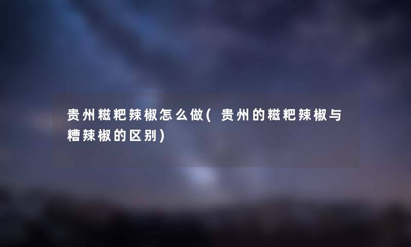 贵州糍粑辣椒怎么做(贵州的糍粑辣椒与糟辣椒的区别) 贵州糍粑辣椒怎么做(贵州的糍粑辣椒与糟辣椒的区别)