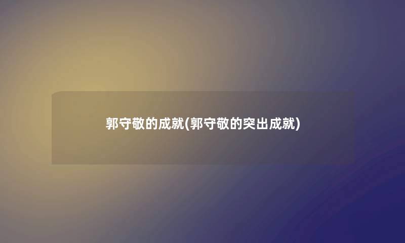 郭守敬的成就(郭守敬的突出成就) 郭守敬的成就(郭守敬的突出成就)