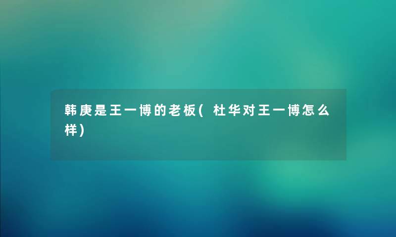 韩庚是王一博的老板(杜华对王一博怎么样) 韩庚是王一博的老板(杜华对王一博怎么样)