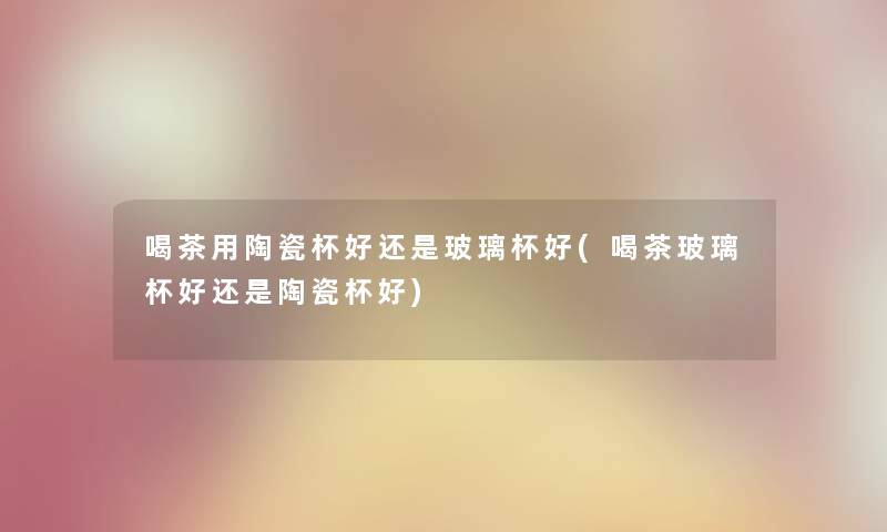 喝茶用陶瓷杯好还是玻璃杯好(喝茶玻璃杯好还是陶瓷杯好)
