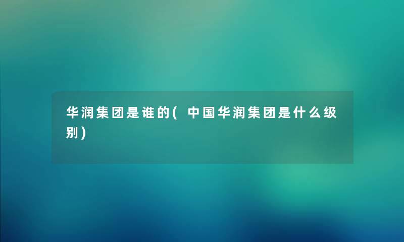华润集团是谁的(中国华润集团是什么级别) 华润集团是谁的(中国华润集团是什么级别)
