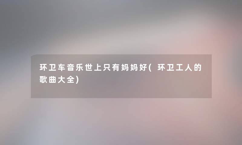 环卫车音乐世上只有妈妈好(环卫工人的歌曲大全) 环卫车音乐世上只有妈妈好(环卫工人的歌曲大全)