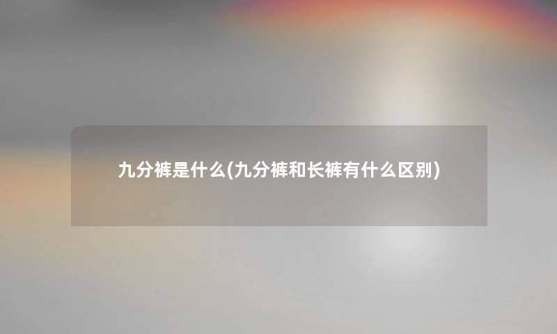 九分裤是什么(九分裤和长裤有什么区别)