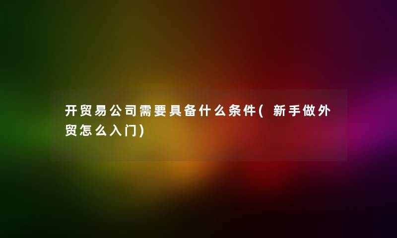 开贸易公司需要具备什么条件(新手做外贸怎么入门) 开贸易公司需要具备什么条件(新手做外贸怎么入门)